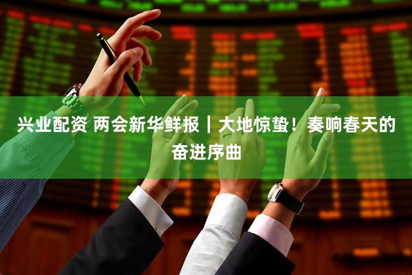 兴业配资 两会新华鲜报｜大地惊蛰！奏响春天的奋进序曲