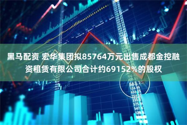 黑马配资 宏华集团拟85764万元出售成都金控融资租赁有限公司合计约69152%的股权