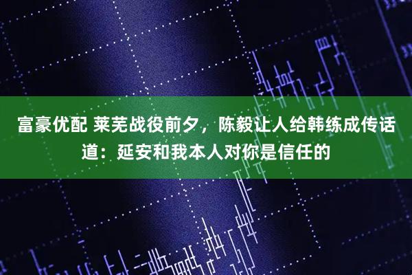 富豪优配 莱芜战役前夕，陈毅让人给韩练成传话道：延安和我本人对你是信任的
