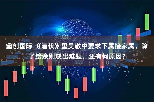 鑫创国际 《潜伏》里吴敬中要求下属接家属，除了给余则成出难题，还有何原因？