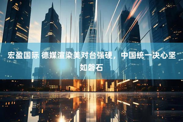 宏盈国际 德媒渲染美对台强硬，中国统一决心坚如磐石