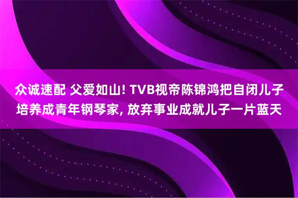 众诚速配 父爱如山! TVB视帝陈锦鸿把自闭儿子培养成青年钢琴家, 放弃事业成就儿子一片蓝天