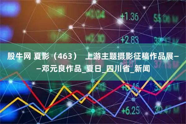 股牛网 夏影（463）  上游主题摄影征稿作品展——邓元良作品_夏日_四川省_新闻
