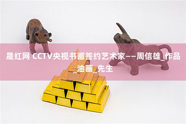 晟红网 CCTV央视书画签约艺术家——周信雄_作品_油画_先生