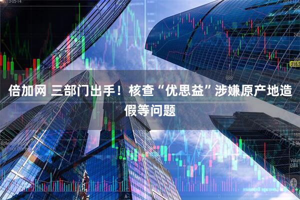 倍加网 三部门出手！核查“优思益”涉嫌原产地造假等问题