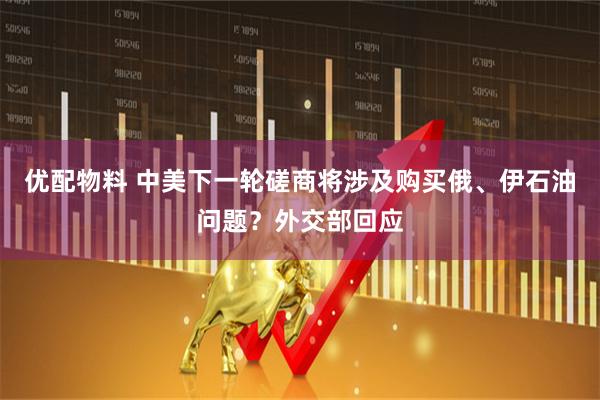 优配物料 中美下一轮磋商将涉及购买俄、伊石油问题？外交部回应