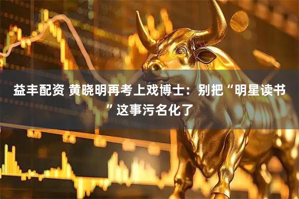 益丰配资 黄晓明再考上戏博士：别把“明星读书”这事污名化了