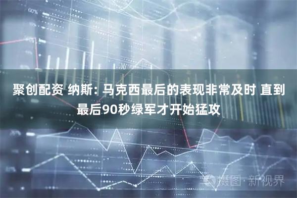 聚创配资 纳斯: 马克西最后的表现非常及时 直到最后90秒绿军才开始猛攻