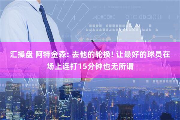 汇操盘 阿特金森: 去他的轮换! 让最好的球员在场上连打15分钟也无所谓