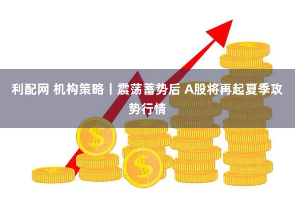 利配网 机构策略丨震荡蓄势后 A股将再起夏季攻势行情