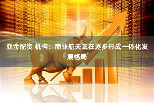 亚金配资 机构：商业航天正在逐步形成一体化发展格局