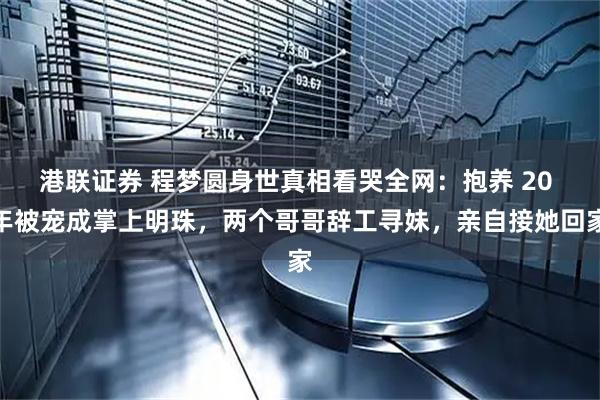 港联证券 程梦圆身世真相看哭全网：抱养 20 年被宠成掌上明珠，两个哥哥辞工寻妹，亲自接她回家