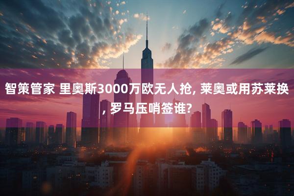智策管家 里奥斯3000万欧无人抢, 莱奥或用苏莱换, 罗马压哨签谁?